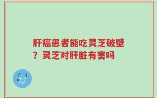 肝癌患者能吃灵芝破壁？灵芝对肝脏有害吗