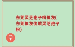 东莞灵芝孢子粉批发(东莞批发优质灵芝孢子粉)