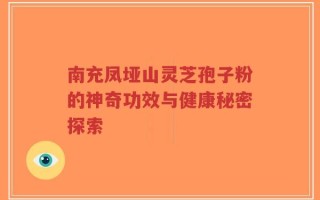 南充凤垭山灵芝孢子粉的神奇功效与健康秘密探索