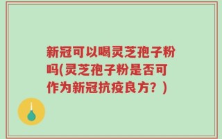 新冠可以喝灵芝孢子粉吗(灵芝孢子粉是否可作为新冠抗疫良方？)