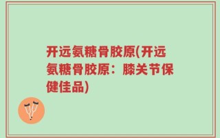 开远氨糖骨胶原(开远氨糖骨胶原：膝关节保健佳品)