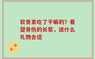 软骨素吃了干嘛的？看望骨伤的长辈，送什么礼物合适