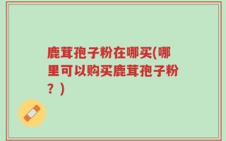 鹿茸孢子粉在哪买(哪里可以购买鹿茸孢子粉？)