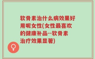 软骨素治什么病效果好用呢女性(女性最喜欢的健康补品--软骨素治疗效果显著)