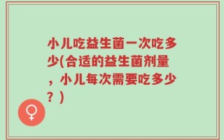 小儿吃益生菌一次吃多少(合适的益生菌剂量，小儿每次需要吃多少？)