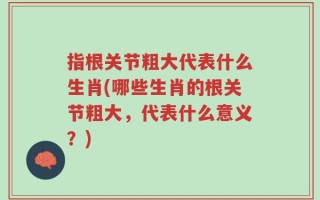 指根关节粗大代表什么生肖(哪些生肖的根关节粗大，代表什么意义？)