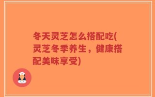 冬天灵芝怎么搭配吃(灵芝冬季养生，健康搭配美味享受)