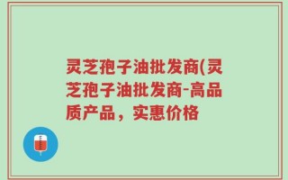 灵芝孢子油批发商(灵芝孢子油批发商-高品质产品，实惠价格
