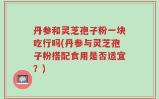 丹参和灵芝孢子粉一块吃行吗(丹参与灵芝孢子粉搭配食用是否适宜？)