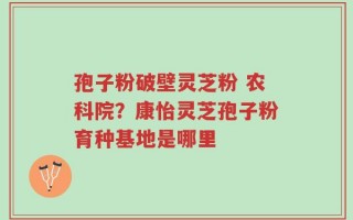 孢子粉破壁灵芝粉 农科院？康怡灵芝孢子粉育种基地是哪里