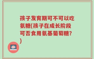 孩子发育期可不可以吃氨糖(孩子在成长阶段可否食用氨基葡萄糖？)