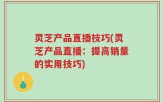 灵芝产品直播技巧(灵芝产品直播：提高销量的实用技巧)