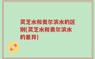 灵芝水和奥尔滨水的区别(灵芝水和奥尔滨水的差异)
