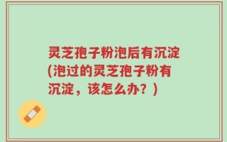灵芝孢子粉泡后有沉淀(泡过的灵芝孢子粉有沉淀，该怎么办？)