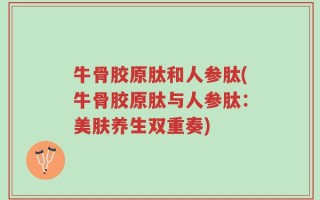 牛骨胶原肽和人参肽(牛骨胶原肽与人参肽：美肤养生双重奏)