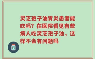 灵芝孢子油胃炎患者能吃吗？在医院看见有些病人吃灵芝孢子油，这样不会有问题吗