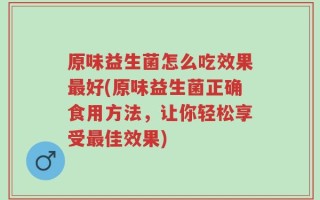 原味益生菌怎么吃效果最好(原味益生菌正确食用方法，让你轻松享受最佳效果)