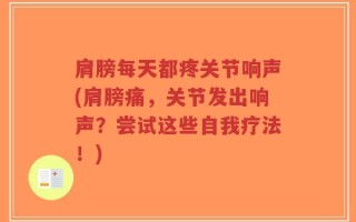 肩膀每天都疼关节响声(肩膀痛，关节发出响声？尝试这些自我疗法！)