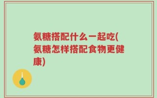 氨糖搭配什么一起吃(氨糖怎样搭配食物更健康)