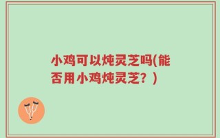 小鸡可以炖灵芝吗(能否用小鸡炖灵芝？)