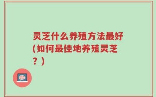 灵芝什么养殖方法最好(如何最佳地养殖灵芝？)