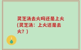 灵芝汤去火吗还是上火(灵芝汤：上火还是去火？)