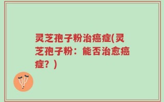 灵芝孢子粉治癌症(灵芝孢子粉：能否治愈癌症？)