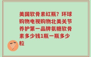 美国软骨素红瓶？环球购物电视购物北美关节养护第一品牌氨糖软骨素多少钱1瓶一瓶多少粒