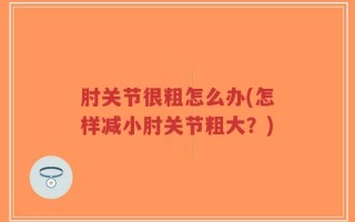 肘关节很粗怎么办(怎样减小肘关节粗大？)