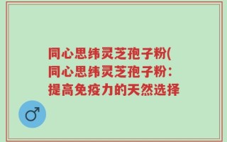 同心思纬灵芝孢子粉(同心思纬灵芝孢子粉：提高免疫力的天然选择