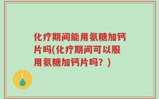 化疗期间能用氨糖加钙片吗(化疗期间可以服用氨糖加钙片吗？)