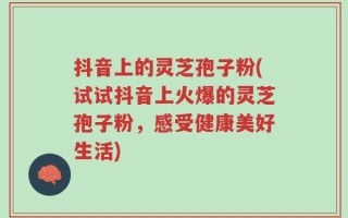 抖音上的灵芝孢子粉(试试抖音上火爆的灵芝孢子粉，感受健康美好生活)