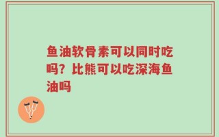 鱼油软骨素可以同时吃吗？比熊可以吃深海鱼油吗