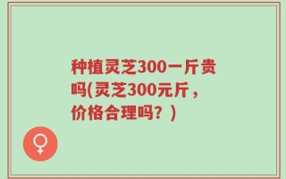 种植灵芝300一斤贵吗(灵芝300元斤，价格合理吗？)