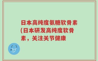日本高纯度氨糖软骨素(日本研发高纯度软骨素，关注关节健康