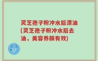 灵芝孢子粉冲水后漂油(灵芝孢子粉冲水后去油，美容养颜有效)