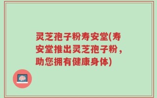 灵芝孢子粉寿安堂(寿安堂推出灵芝孢子粉，助您拥有健康身体)