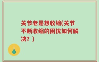 关节老是想收缩(关节不断收缩的困扰如何解决？)