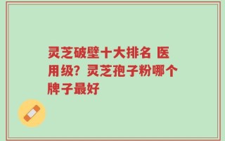 灵芝破壁十大排名 医用级？灵芝孢子粉哪个牌子最好