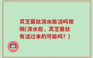 灵芝菌丝浇水能活吗视频(浇水后，灵芝菌丝有活过来的可能吗？)