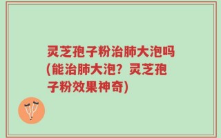 灵芝孢子粉治肺大泡吗(能治肺大泡？灵芝孢子粉效果神奇)