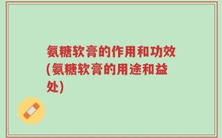 氨糖软膏的作用和功效(氨糖软膏的用途和益处)