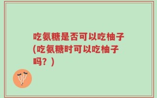 吃氨糖是否可以吃柚子(吃氨糖时可以吃柚子吗？)