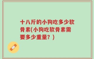 十八斤的小狗吃多少软骨素(小狗吃软骨素需要多少重量？)
