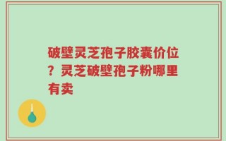 破壁灵芝孢子胶囊价位？灵芝破壁孢子粉哪里有卖