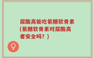 尿酸高能吃氨糖软骨素(氨糖软骨素对尿酸高者安全吗？)