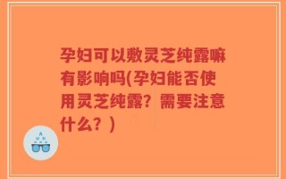 孕妇可以敷灵芝纯露嘛有影响吗(孕妇能否使用灵芝纯露？需要注意什么？)