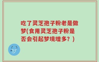 吃了灵芝孢子粉老是做梦(食用灵芝孢子粉是否会引起梦境增多？)