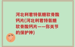 河北利君特氨糖软骨酸钙片(河北利君特氨糖软骨酸钙片——你关节的保护神)