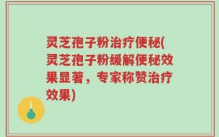 灵芝孢子粉治疗便秘(灵芝孢子粉缓解便秘效果显著，专家称赞治疗效果)